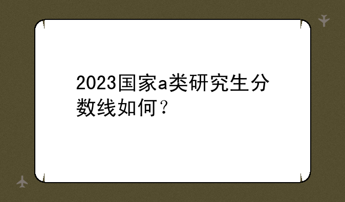 2023国家a类研究生分数线如何？