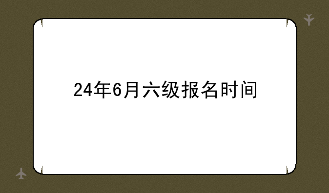 24年6月六级报名时间