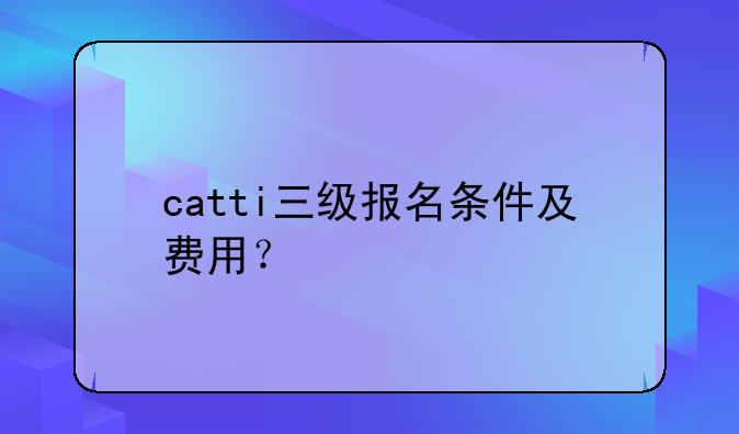 catti三级报名条件及费用？