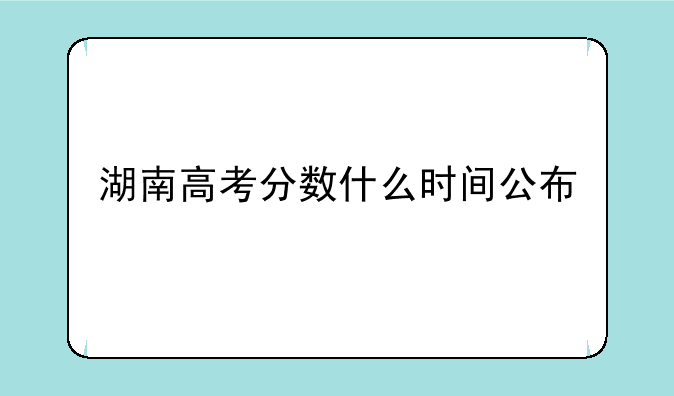 湖南高考分数什么时间公布