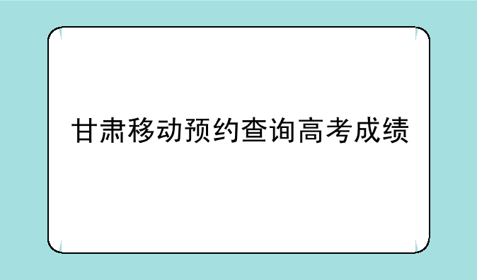 甘肃移动预约查询高考成绩