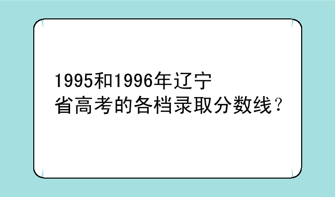 1995和1996年辽宁省高考的各档录取分数线？