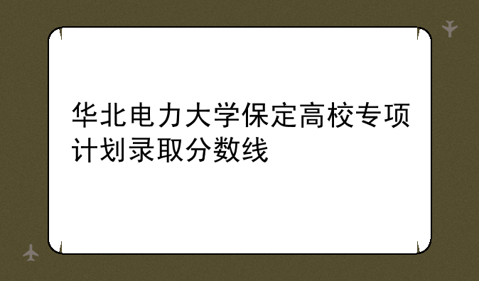 华北电力大学保定高校专项计划录取分数线