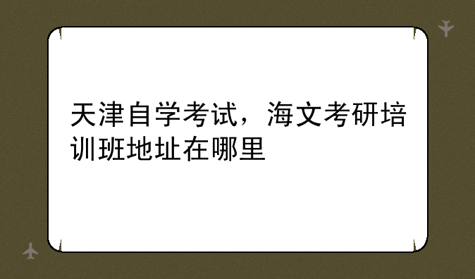 天津自学考试，海文考研培训班地址在哪里