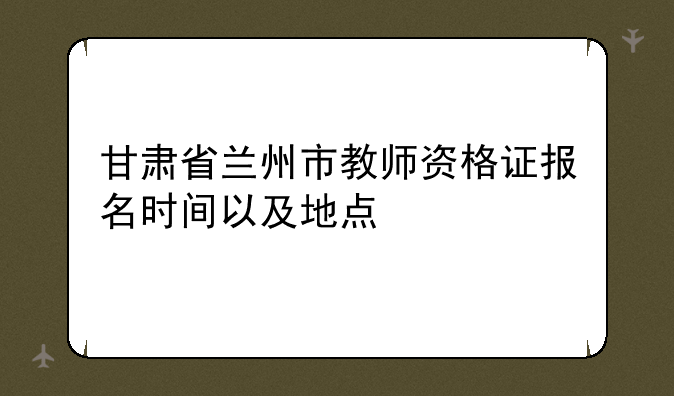 甘肃省兰州市教师资格证报名时间以及地点