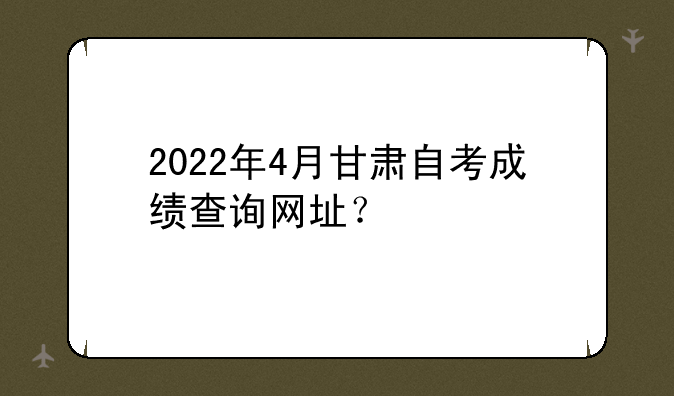 2022年4月甘肃自考成绩查询网址？