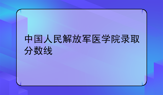 中国人民解放军医学院录取分数线