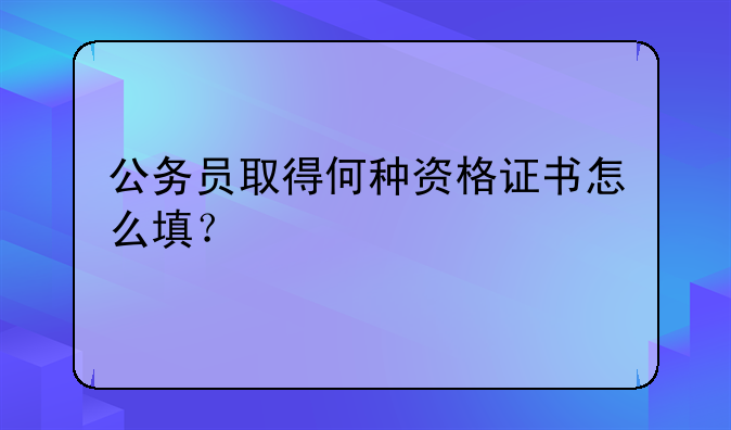公务员取得何种资格证书怎么填？