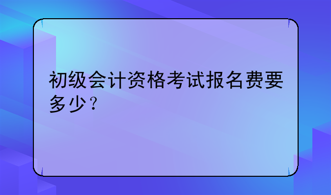 初级会计资格考试报名费要多少？