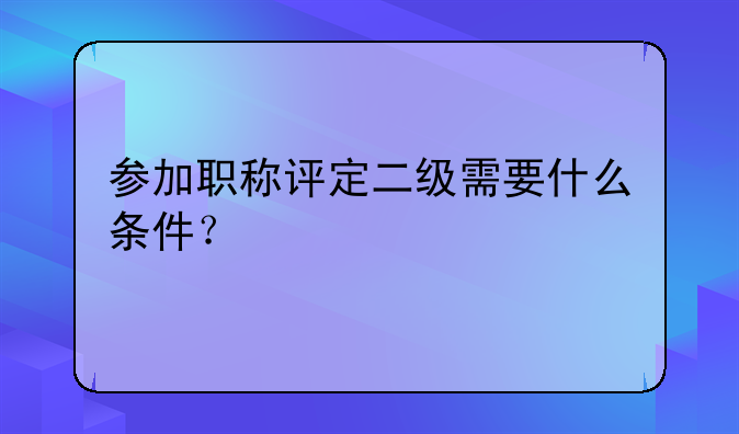 参加职称评定二级需要什么条件？