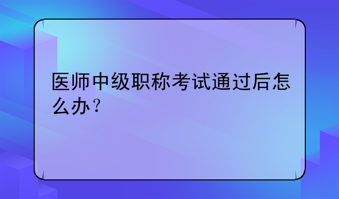 医师中级职称考试通过后怎么办？