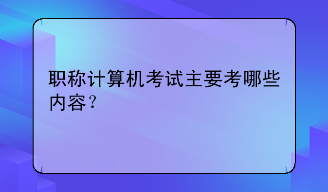 职称计算机考试主要考哪些内容？