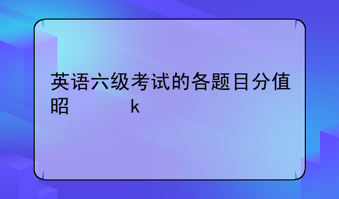 英语六级考试的各题目分值是多少