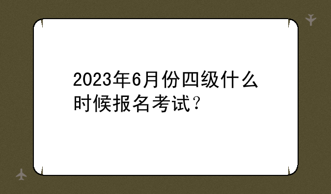 2023年6月份四级什么时候报名考试？