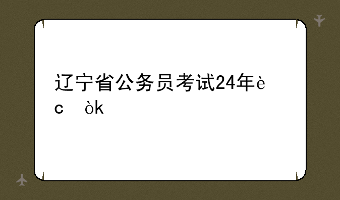 辽宁省公务员考试24年还会扩招吗？