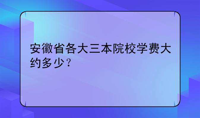 安徽省各大三本院校学费大约多少？