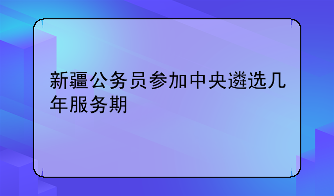 新疆公务员参加中央遴选几年服务期