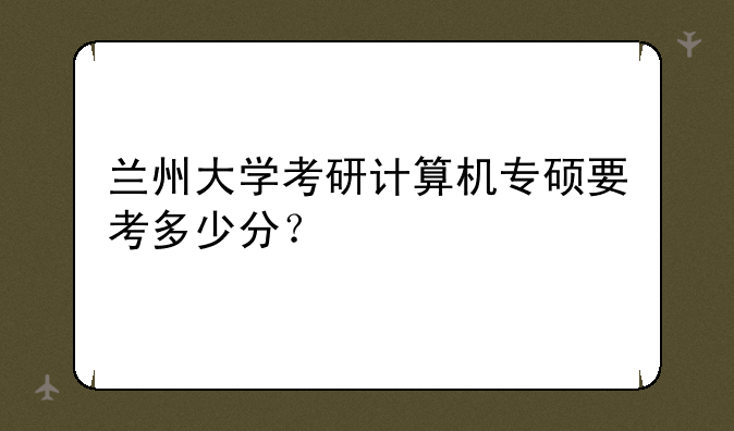 兰州大学考研计算机专硕要考多少分？