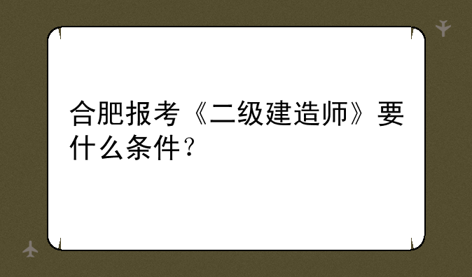 合肥报考《二级建造师》要什么条件？