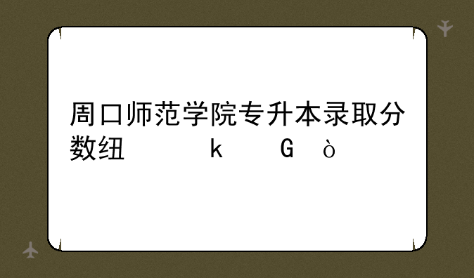 周口师范学院专升本录取分数线多少？