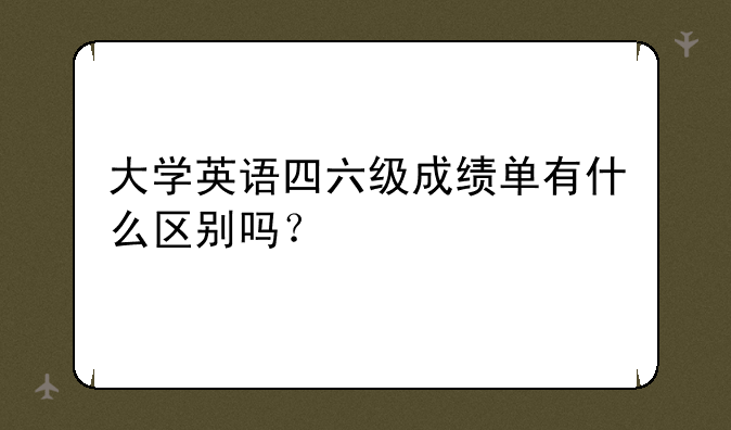 大学英语四六级成绩单有什么区别吗？
