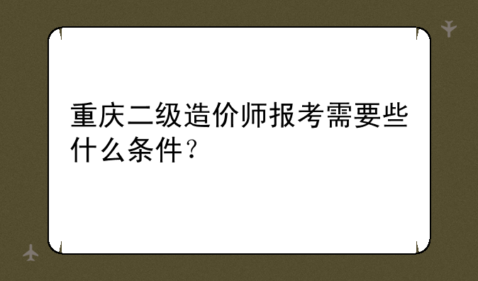 重庆二级造价师报考需要些什么条件？