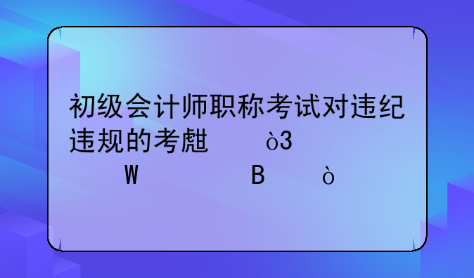 初级会计师职称考试对违纪违规的考生，将如何处理？