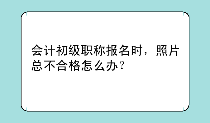 会计初级职称报名时，照片总不合格怎么办？