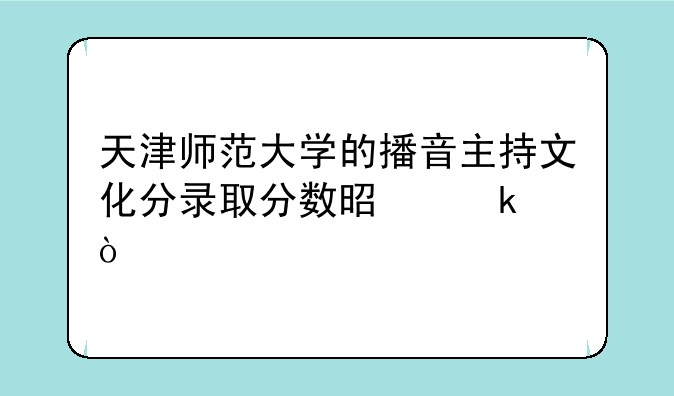 天津师范大学的播音主持文化分录取分数是多？
