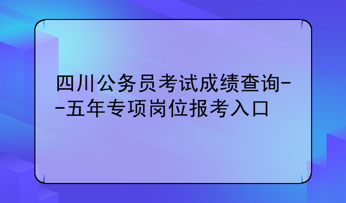 四川公务员考试成绩查询--五年专项岗位报考入口