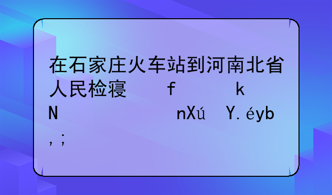 在石家庄火车站到河南北省人民检察院做哪路车可以到？