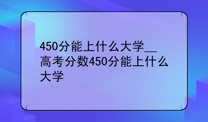 450分能上什么大学__高考分数450分能上什么大学