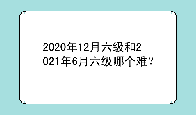 2020年12月六级和2021年6月六级哪个难？