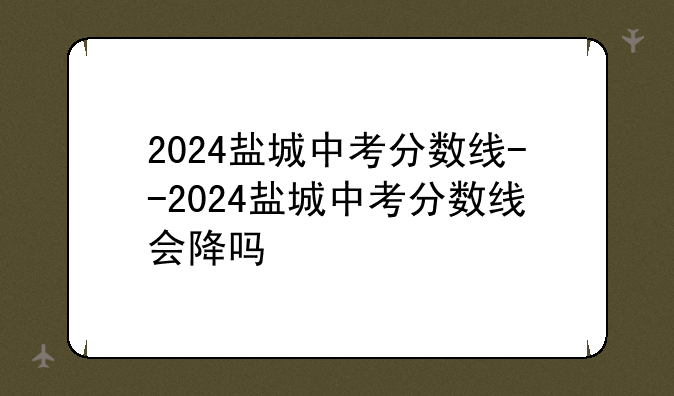 2024盐城中考分数线--2024盐城中考分数线会降吗