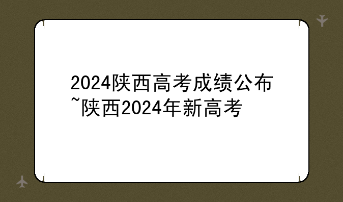 2024陕西高考成绩公布~陕西2024年新高考
