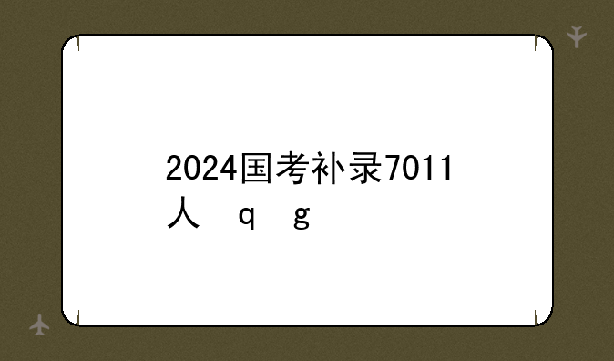 2024国考补录7011人，2024年国考补录职位表下载