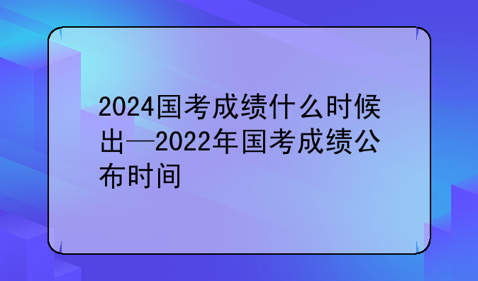 2024国考成绩什么时候出—2022年国考成绩公布时间