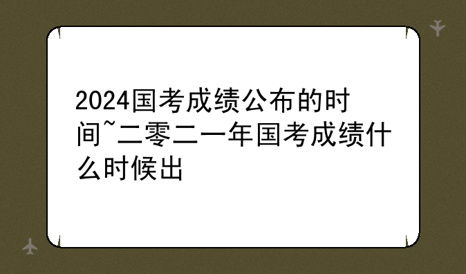 2024国考成绩公布的时间~二零二一年国考成绩什么时候出