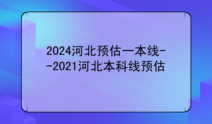 2024河北预估一本线--2021河北本科线预估