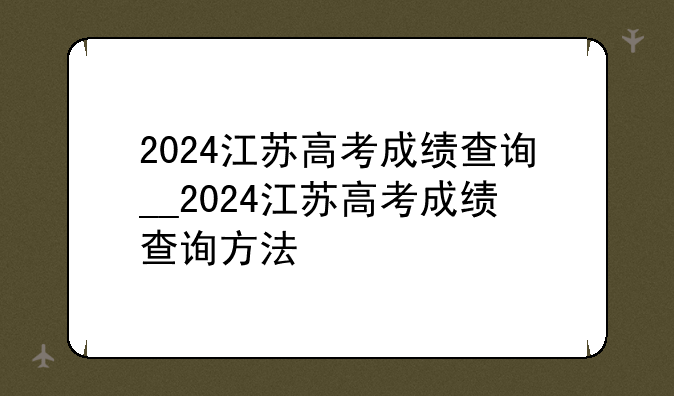 2024江苏高考成绩查询__2024江苏高考成绩查询方法