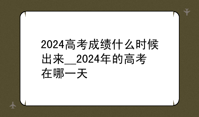 2024高考成绩什么时候出来__2024年的高考在哪一天
