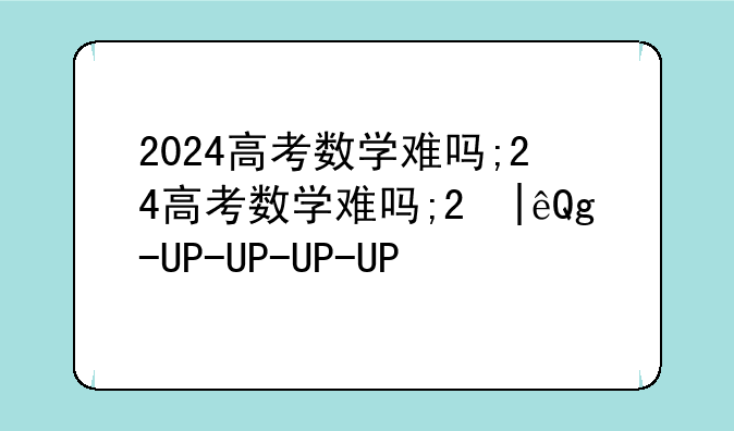 2024高考数学难吗;2024高考数学难吗甘肃