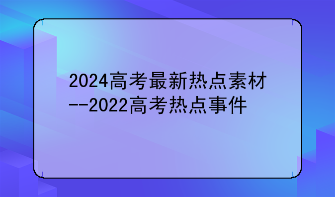 2024高考最新热点素材--2022高考热点事件