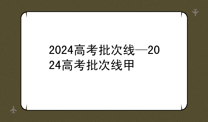 2024高考批次线—2024高考批次线甲