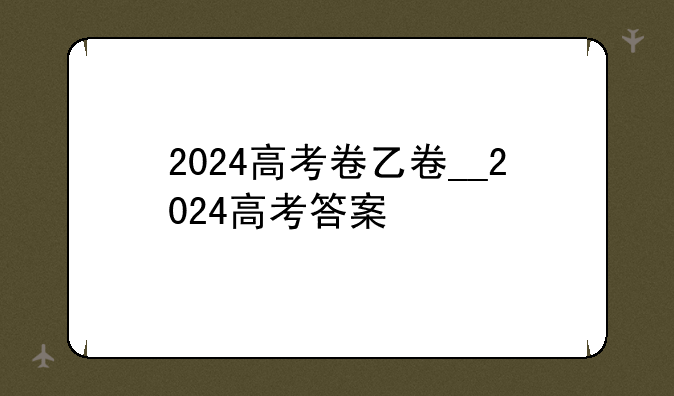 2024高考卷乙卷__2024高考答案