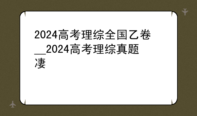 2024高考理综全国乙卷__2024高考理综真题及答案