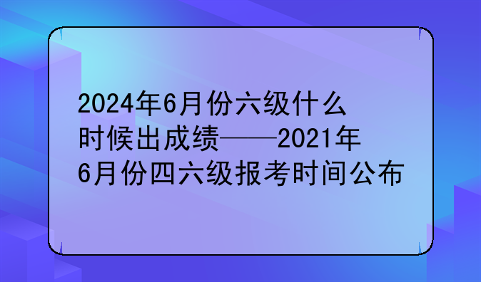 2024年6月份六级什么时候出成绩——2021年6月份四六级报考时间公布
