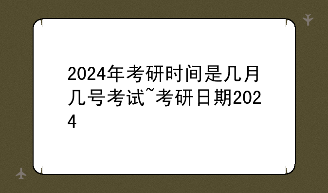 2024年考研时间是几月几号考试~考研日期2024