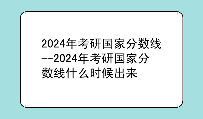 2024年考研国家分数线--2024年考研国家分数线什么时候出来