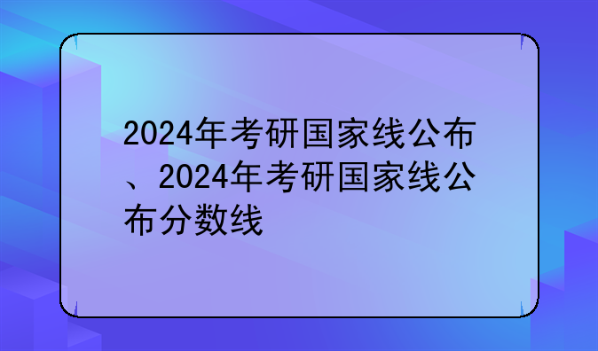 2024年考研国家线公布、2024年考研国家线公布分数线